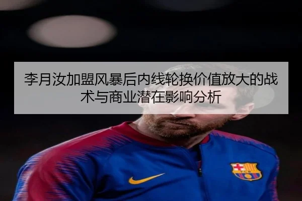 李月汝加盟风暴后内线轮换价值放大的战术与商业潜在影响分析